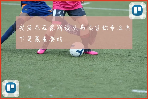 安芬尼西蒙斯谈交易流言称专注当下是最重要的