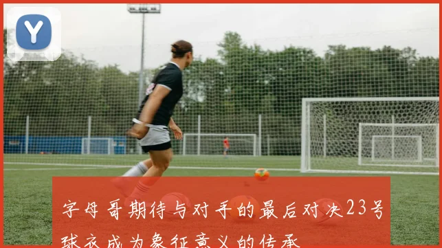 字母哥期待与对手的最后对决23号球衣成为象征意义的传承