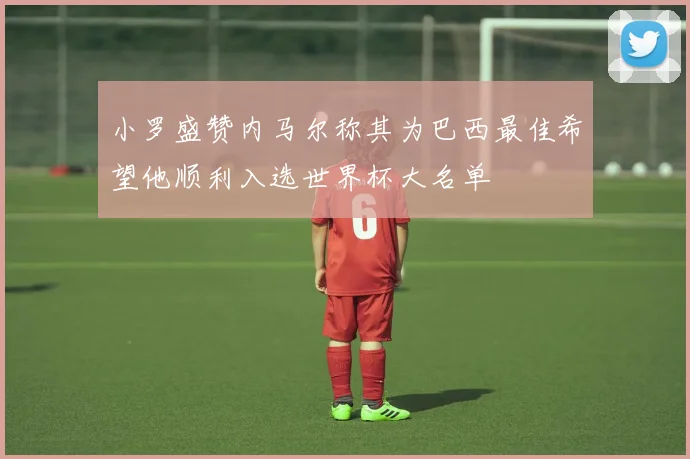 小罗盛赞内马尔称其为巴西最佳希望他顺利入选世界杯大名单