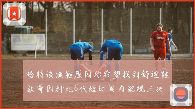 哈特谈换鞋原因称希望找到舒适鞋款曾因科比6代短时间内犯规三次