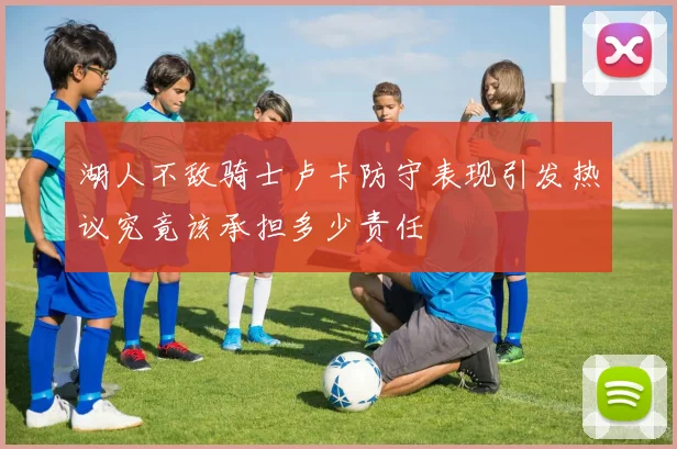 湖人不敌骑士卢卡防守表现引发热议究竟该承担多少责任