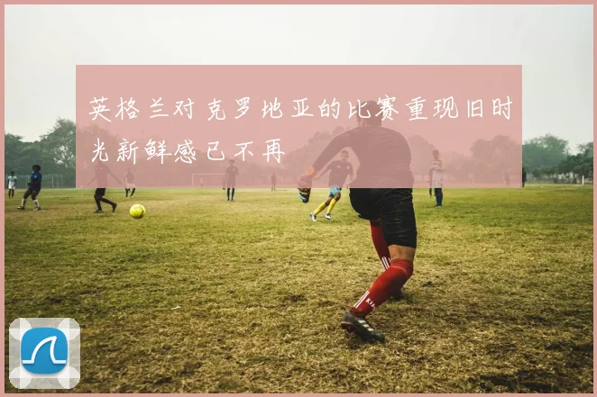 英格兰对克罗地亚的比赛重现旧时光新鲜感已不再