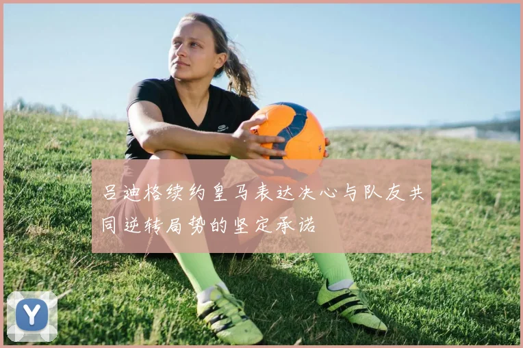 吕迪格续约皇马表达决心与队友共同逆转局势的坚定承诺