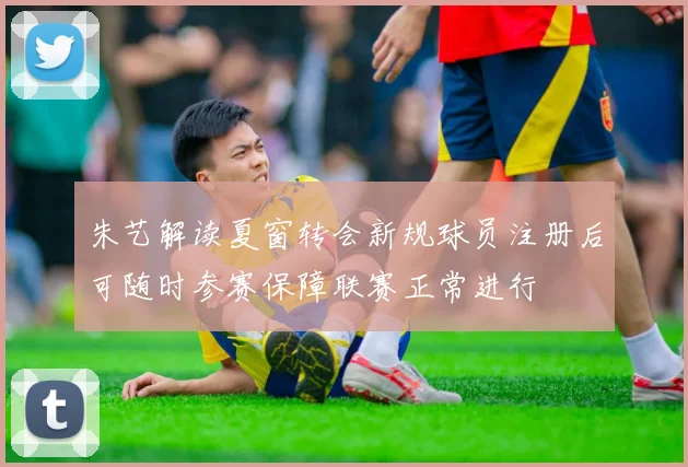 朱艺解读夏窗转会新规球员注册后可随时参赛保障联赛正常进行