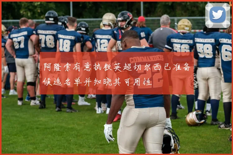 阿隆索有意执教英超切尔西已准备候选名单并知晓其可用性