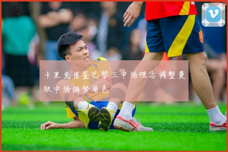 卡里克借鉴巴黎三中场理念调整曼联中场梅努角色