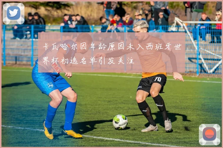 卡瓦哈尔因年龄原因未入西班牙世界杯初选名单引发关注