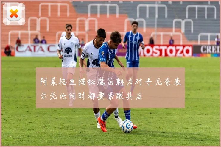 阿莱格里揭秘魔笛魅力对手无奈表示无论何时都要紧跟其后
