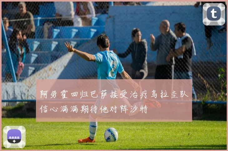 阿劳霍回归巴萨接受治疗乌拉圭队信心满满期待他对阵沙特
