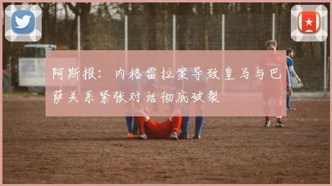 阿斯报：内格雷拉案导致皇马与巴萨关系紧张对话彻底破裂