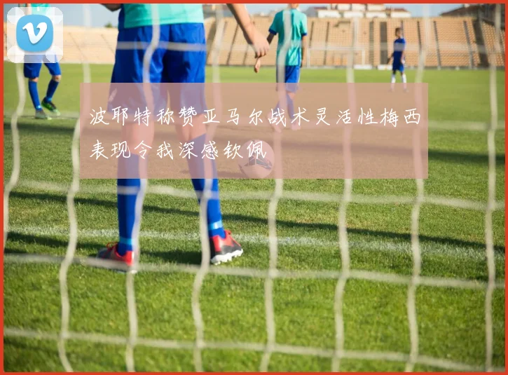 波耶特称赞亚马尔战术灵活性梅西表现令我深感钦佩