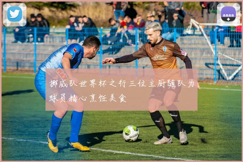 挪威队世界杯之行三位主厨随队为球员精心烹饪美食