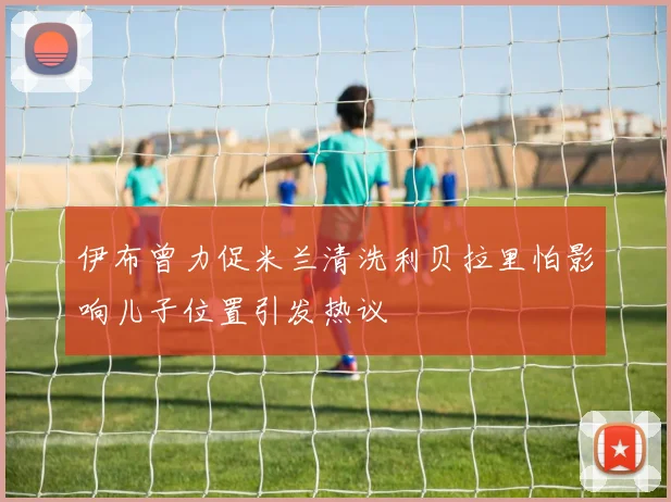 伊布曾力促米兰清洗利贝拉里怕影响儿子位置引发热议