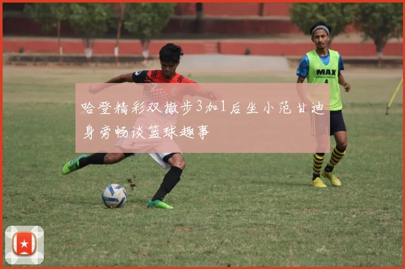 哈登精彩双撤步3加1后坐小范甘迪身旁畅谈篮球趣事
