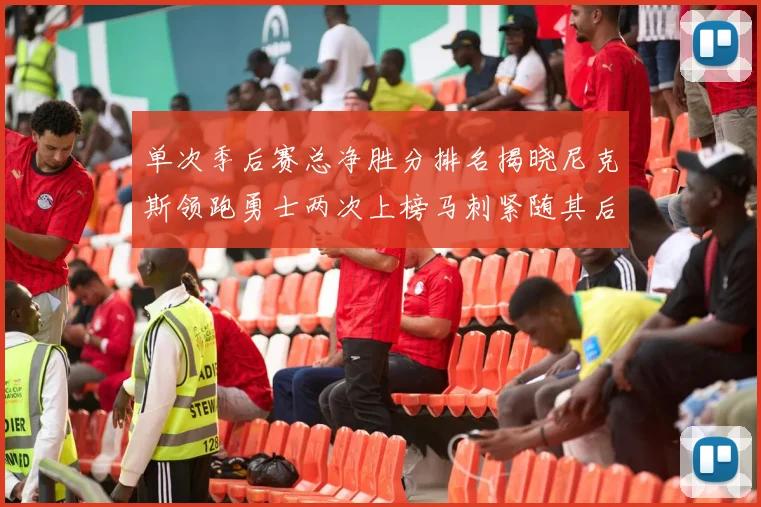 单次季后赛总净胜分排名揭晓尼克斯领跑勇士两次上榜马刺紧随其后