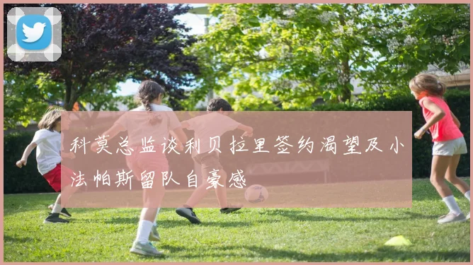 科莫总监谈利贝拉里签约渴望及小法帕斯留队自豪感