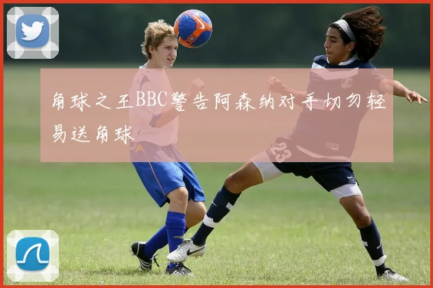 角球之王BBC警告阿森纳对手切勿轻易送角球