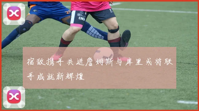 宿敌携手共进詹姆斯与库里或将联手成就新辉煌