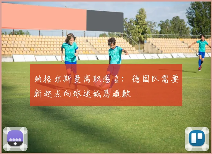 纳格尔斯曼离职感言：德国队需要新起点向球迷诚恳道歉