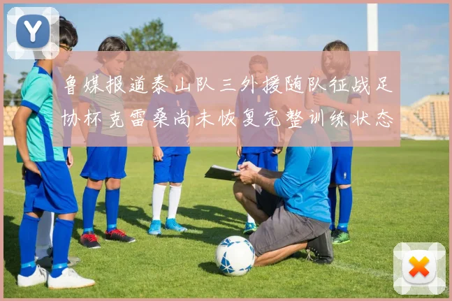 鲁媒报道泰山队三外援随队征战足协杯克雷桑尚未恢复完整训练状态
